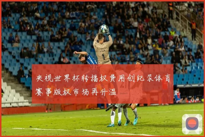 央视世界杯转播权费用创纪录体育赛事版权市场再升温