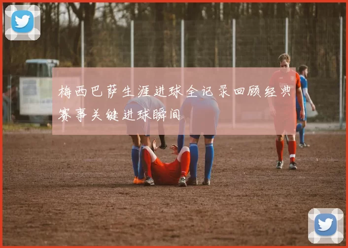 梅西巴萨生涯进球全记录回顾经典赛事关键进球瞬间