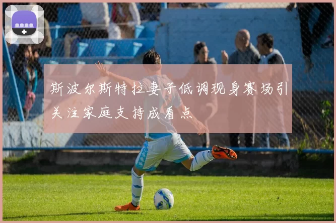 斯波尔斯特拉妻子低调现身赛场引关注家庭支持成看点