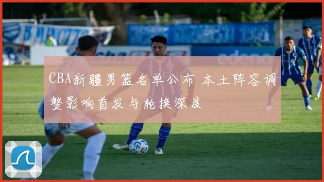 CBA新疆男篮名单公布 本土阵容调整影响首发与轮换深度