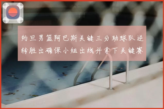 约旦男篮阿巴斯关键三分助球队逆转胜出确保小组出线并拿下关键赛点