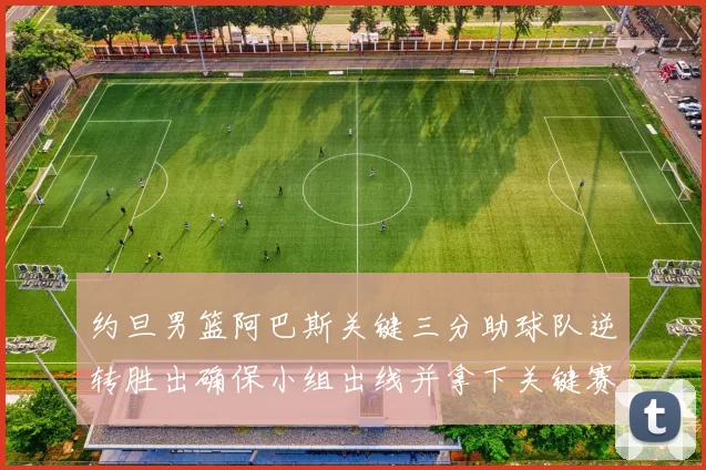 约旦男篮阿巴斯关键三分助球队逆转胜出确保小组出线并拿下关键赛点