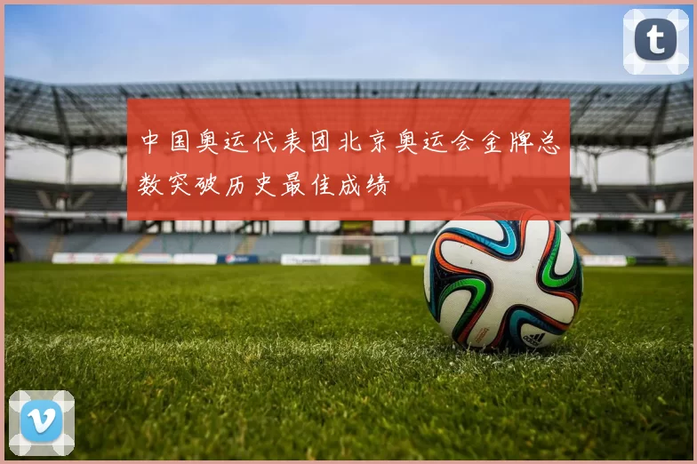 中国奥运代表团北京奥运会金牌总数突破历史最佳成绩