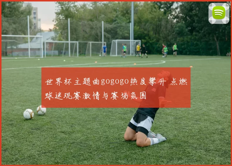 世界杯主题曲gogogo热度攀升 点燃球迷观赛激情与赛场氛围