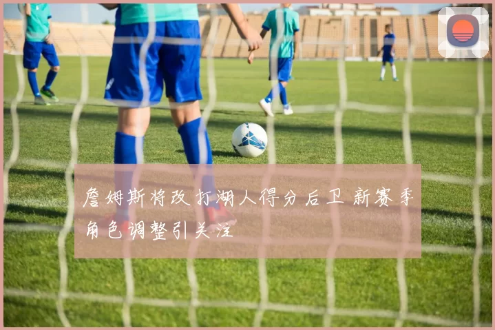 詹姆斯将改打湖人得分后卫 新赛季角色调整引关注