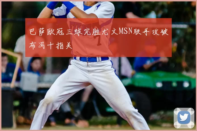 巴萨欧冠三球完胜尤文MSN联手攻破布冯十指关