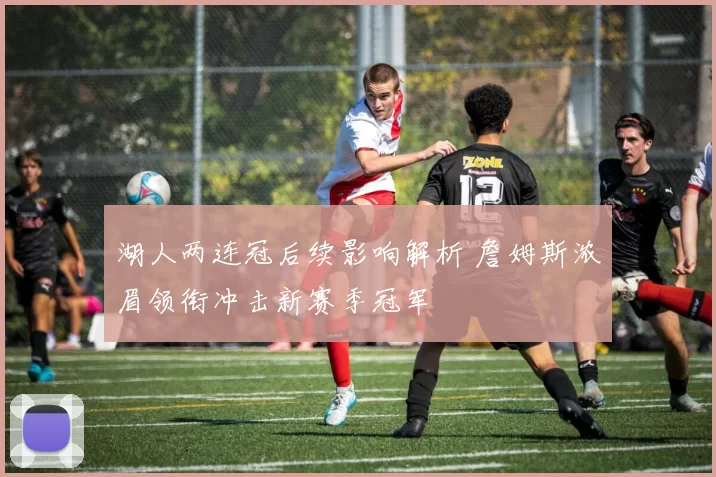 湖人两连冠后续影响解析 詹姆斯浓眉领衔冲击新赛季冠军