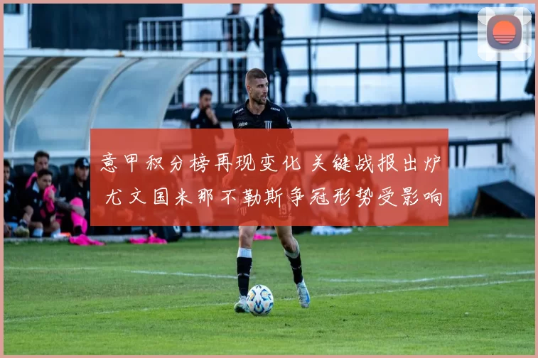 意甲积分榜再现变化 关键战报出炉 尤文国米那不勒斯争冠形势受影响