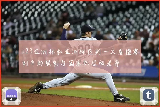 u23亚洲杯和亚洲杯区别一文看懂赛制年龄限制与国家队层级差异