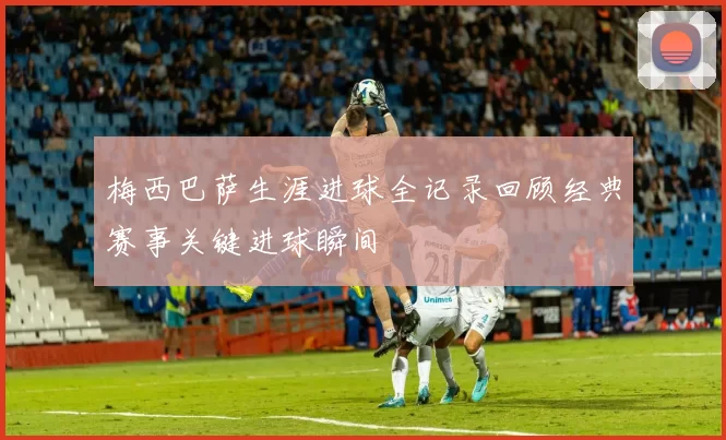 梅西巴萨生涯进球全记录回顾经典赛事关键进球瞬间