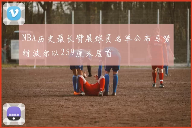 NBA历史最长臂展球员名单公布马努特波尔以259厘米居首