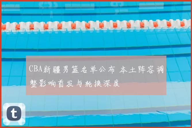 CBA新疆男篮名单公布 本土阵容调整影响首发与轮换深度