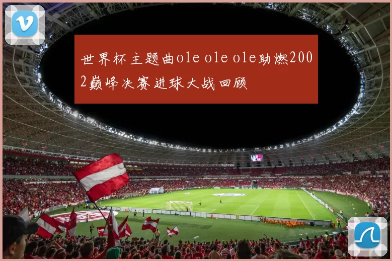 世界杯主题曲ole ole ole助燃2002巅峰决赛进球大战回顾