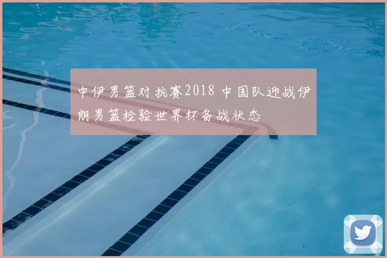中伊男篮对抗赛2018 中国队迎战伊朗男篮检验世界杯备战状态