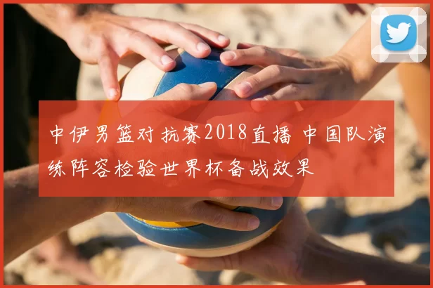 中伊男篮对抗赛2018直播 中国队演练阵容检验世界杯备战效果