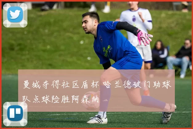 曼城夺得社区盾杯 哈兰德破门助球队点球险胜阿森纳