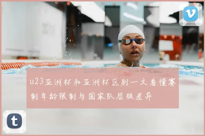 u23亚洲杯和亚洲杯区别一文看懂赛制年龄限制与国家队层级差异