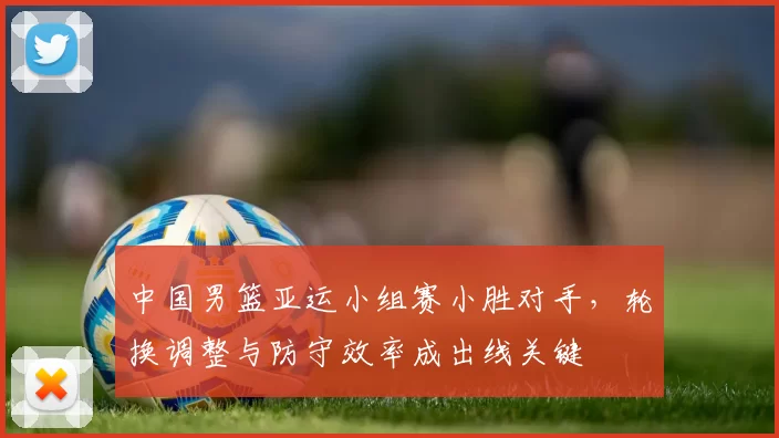 中国男篮亚运小组赛小胜对手，轮换调整与防守效率成出线关键