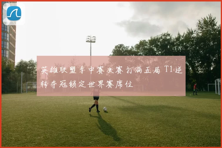 英雄联盟季中赛决赛打满五局 T1逆转夺冠锁定世界赛席位