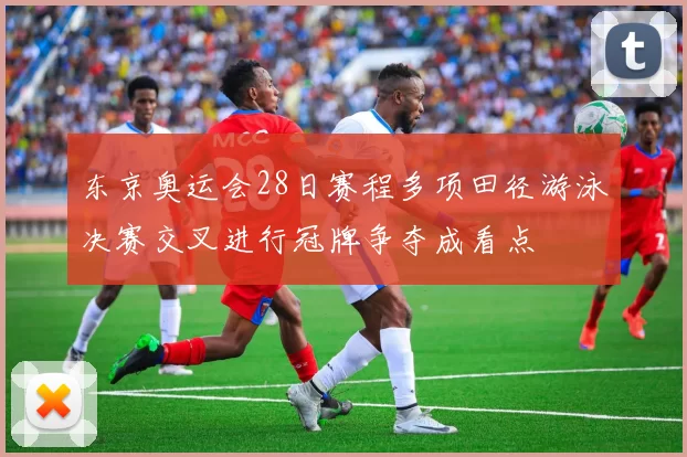 东京奥运会28日赛程多项田径游泳决赛交叉进行冠牌争夺成看点