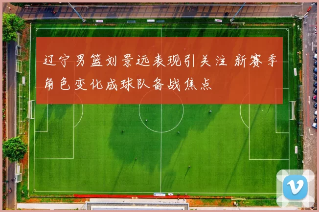 辽宁男篮刘景远表现引关注 新赛季角色变化成球队备战焦点