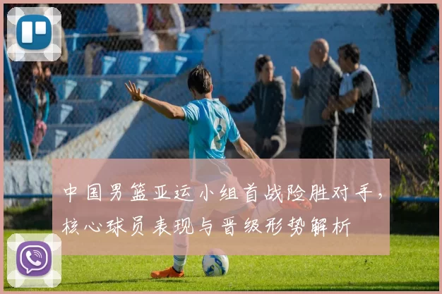 中国男篮亚运小组首战险胜对手，核心球员表现与晋级形势解析