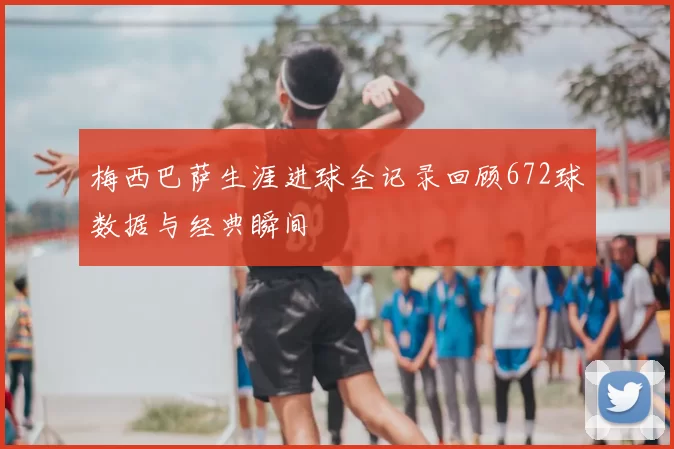 梅西巴萨生涯进球全记录回顾672球数据与经典瞬间