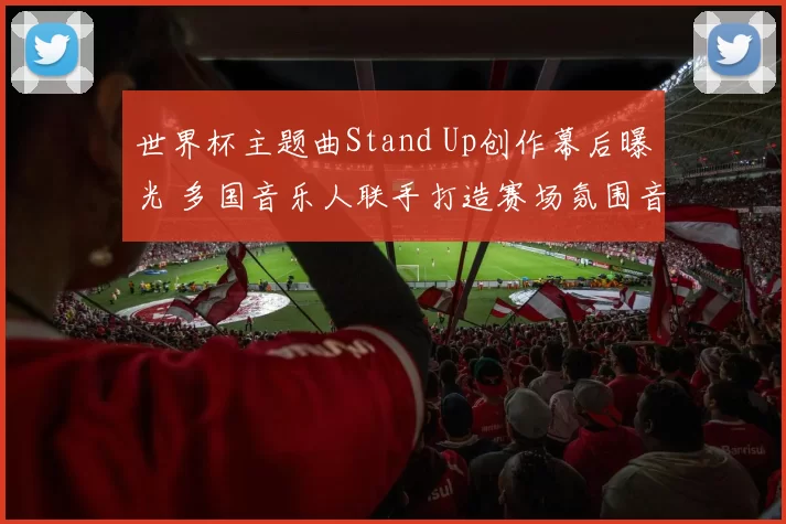 世界杯主题曲Stand Up创作幕后曝光 多国音乐人联手打造赛场氛围音乐彩蛋