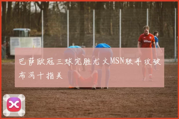 巴萨欧冠三球完胜尤文MSN联手攻破布冯十指关