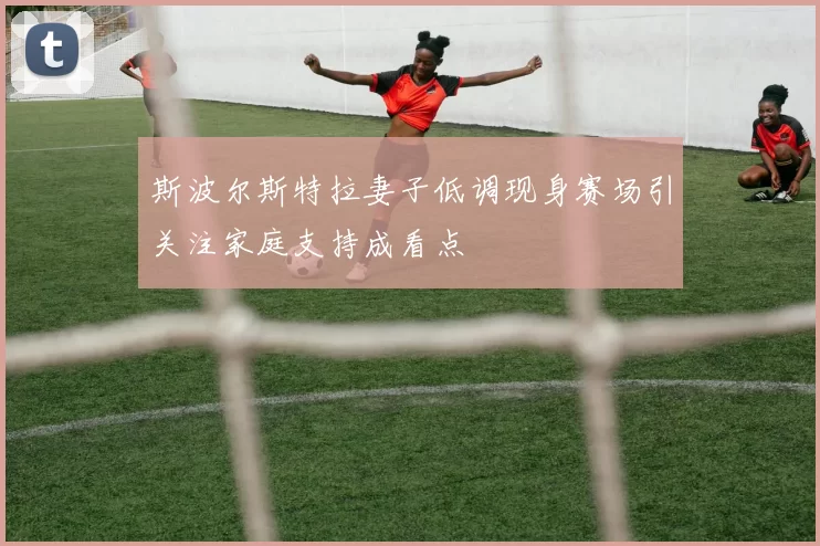 斯波尔斯特拉妻子低调现身赛场引关注家庭支持成看点