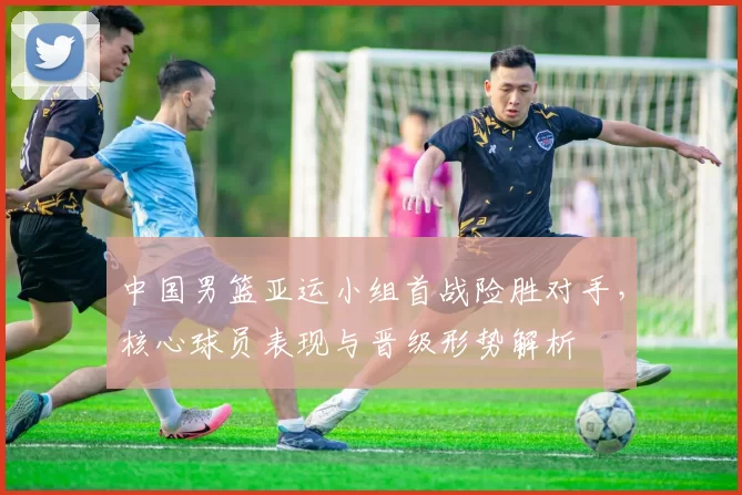 中国男篮亚运小组首战险胜对手，核心球员表现与晋级形势解析