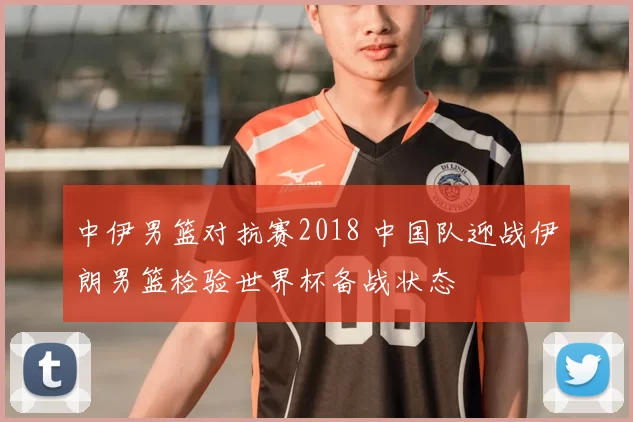 中伊男篮对抗赛2018 中国队迎战伊朗男篮检验世界杯备战状态