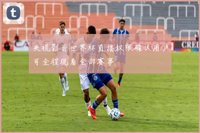 央视影音世界杯直播权限确认用户可全程观看全部赛事
