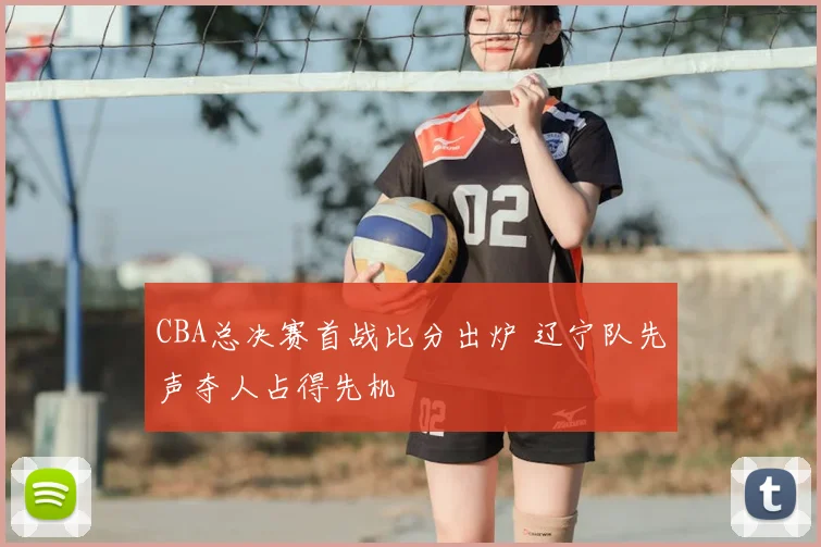 CBA总决赛首战比分出炉 辽宁队先声夺人占得先机