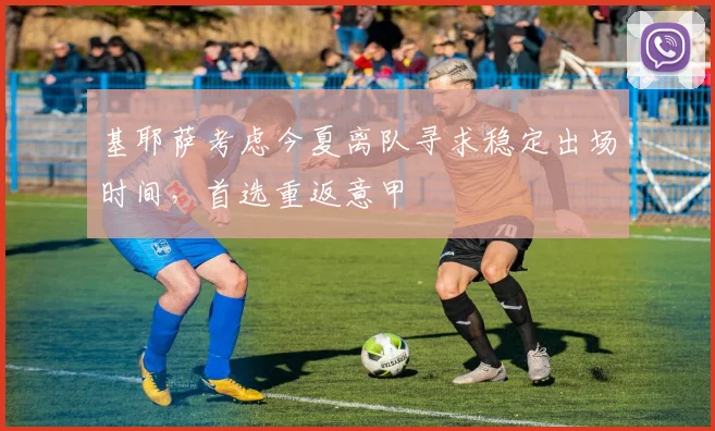 基耶萨考虑今夏离队寻求稳定出场时间,首选重返意甲