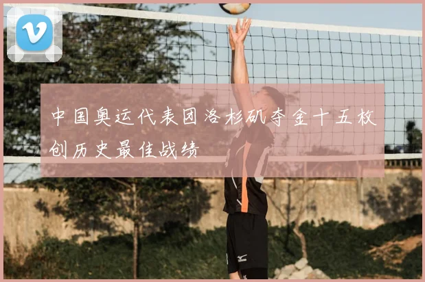 中国奥运代表团洛杉矶夺金十五枚创历史最佳战绩