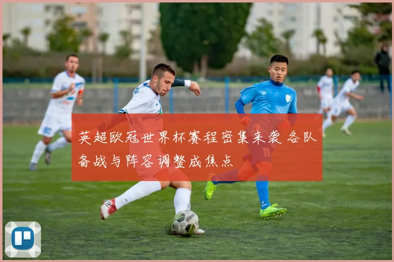 英超欧冠世界杯赛程密集来袭 各队备战与阵容调整成焦点