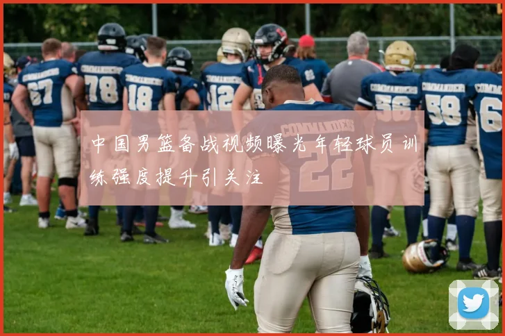 中国男篮备战视频曝光年轻球员训练强度提升引关注