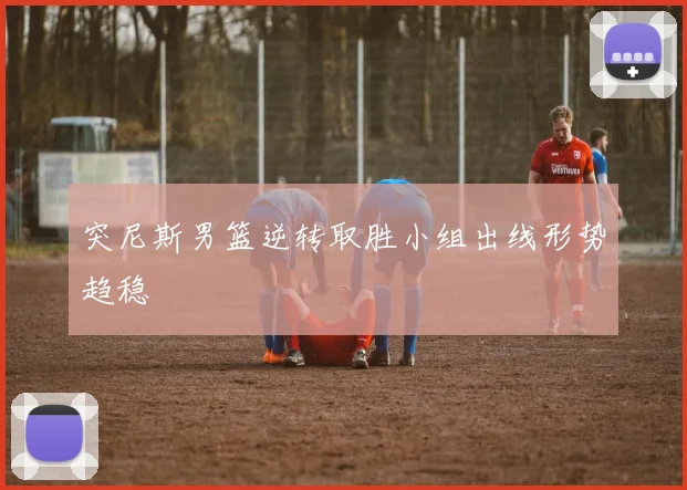 突尼斯男篮逆转取胜小组出线形势趋稳