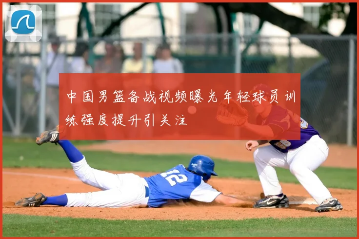 中国男篮备战视频曝光年轻球员训练强度提升引关注