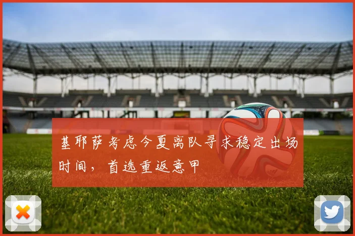基耶萨考虑今夏离队寻求稳定出场时间,首选重返意甲