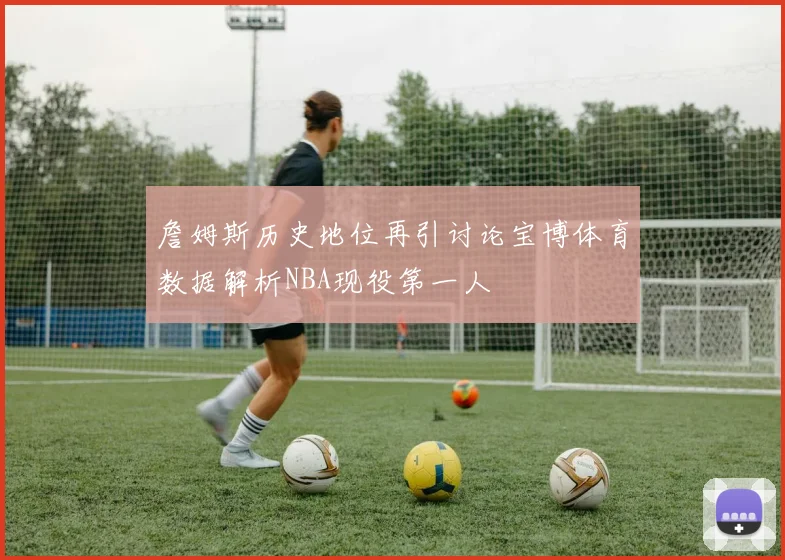 詹姆斯历史地位再引讨论宝博体育数据解析NBA现役第一人