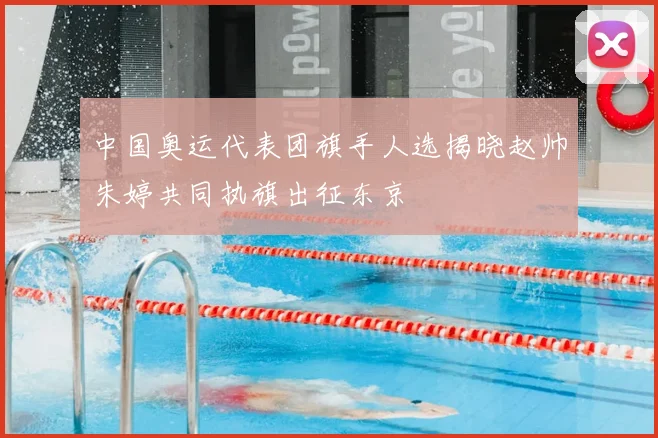 中国奥运代表团旗手人选揭晓赵帅朱婷共同执旗出征东京