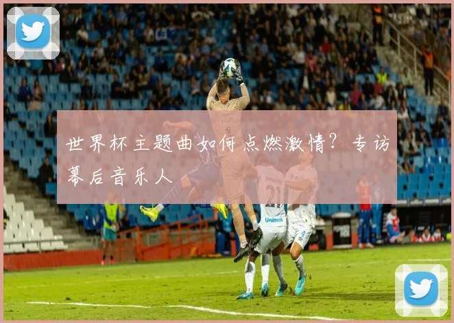世界杯主题曲如何点燃激情?专访幕后音乐人
